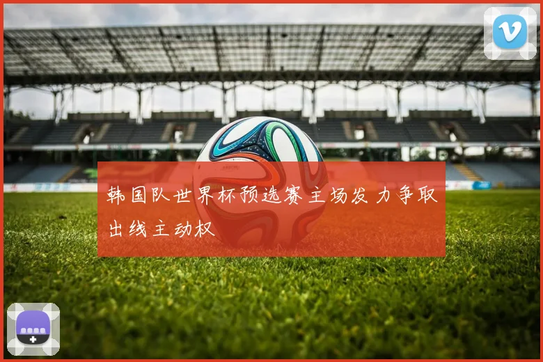 韩国队世界杯预选赛主场发力争取出线主动权