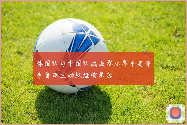 韩国队与中国队战成零比零平局争夺晋级主动权继续悬念