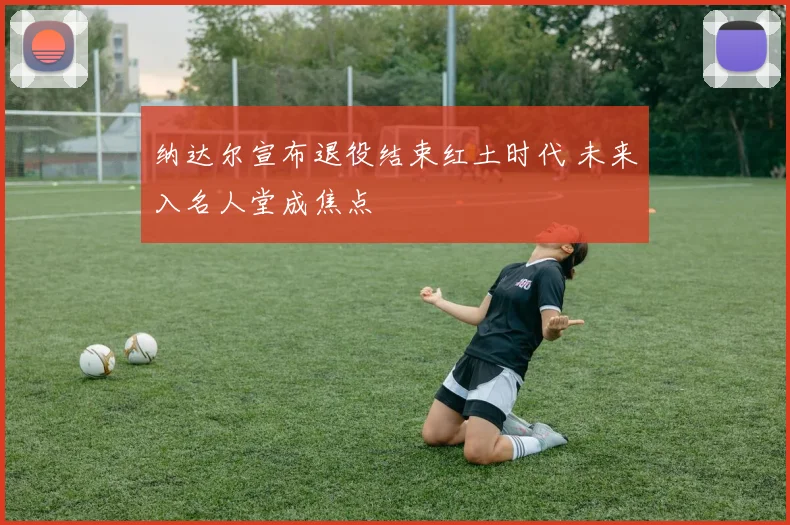 纳达尔宣布退役结束红土时代 未来入名人堂成焦点