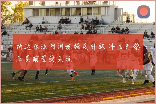 纳达尔法网训练强度升级 冲击巴黎卫冕前景受关注