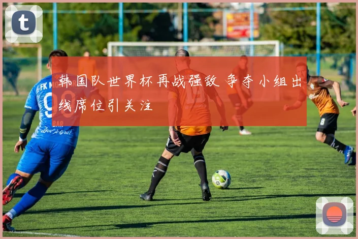 韩国队世界杯再战强敌 争夺小组出线席位引关注