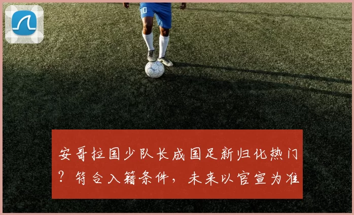 安哥拉国少队长成国足新归化热门？符合入籍条件，未来以官宣为准