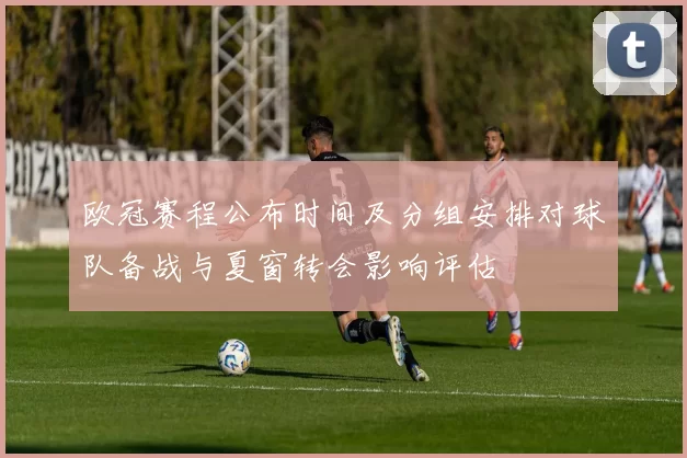 欧冠赛程公布时间及分组安排对球队备战与夏窗转会影响评估